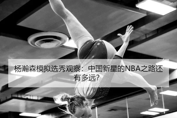 杨瀚森模拟选秀观察：中国新星的NBA之路还有多远？