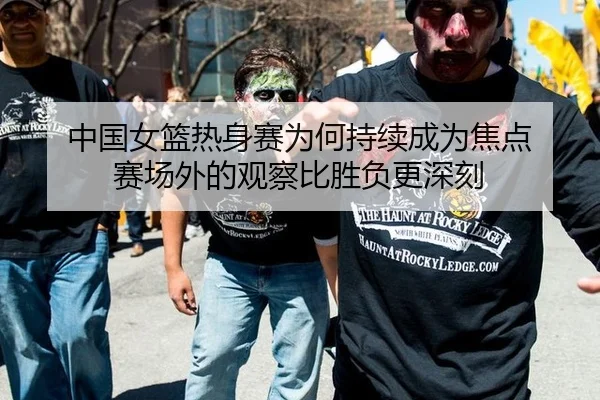 中国女篮热身赛为何持续成为焦点 赛场外的观察比胜负更深刻